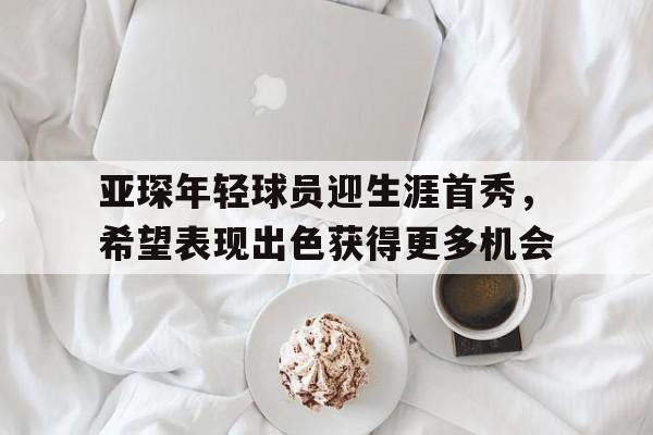 jinnianhui通用版-亚琛年轻球员迎生涯首秀，希望表现出色获得更多机会