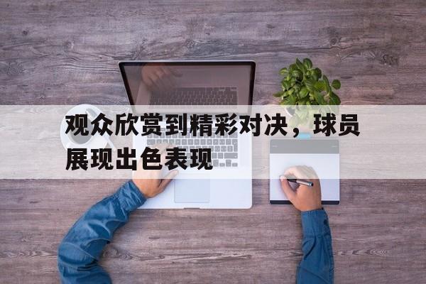 金年会app 下载安装安卓版-观众欣赏到精彩对决，球员展现出色表现
