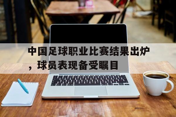 金年会下载-中国足球职业比赛结果出炉，球员表现备受瞩目